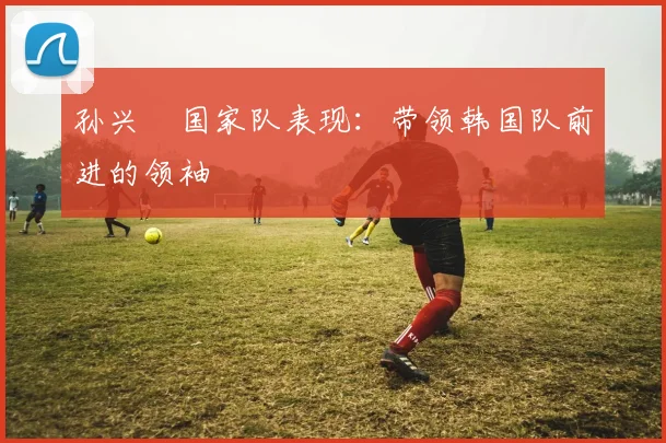 孙兴慜国家队表现:带领韩国队前进的领袖