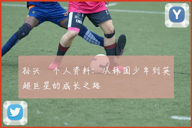 孙兴慜个人资料：从韩国少年到英超巨星的成长之路