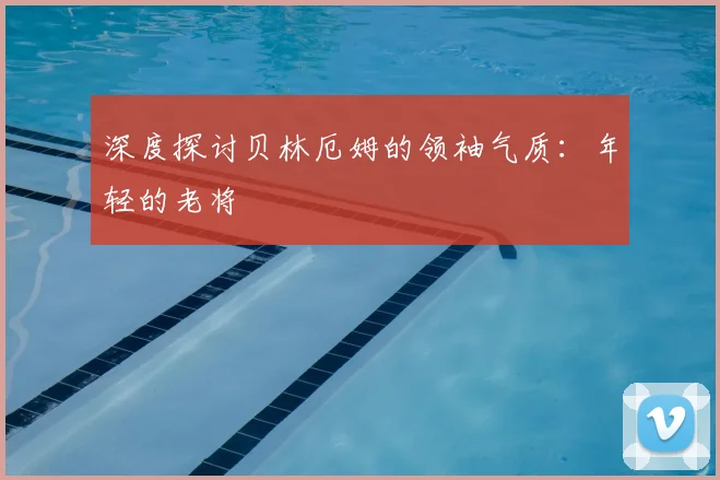 深度探讨贝林厄姆的领袖气质：年轻的老将