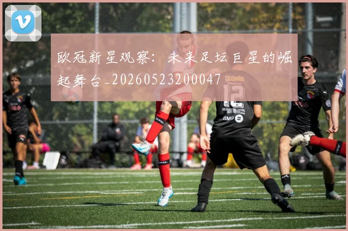 欧冠新星观察：未来足坛巨星的崛起舞台_20260523200047