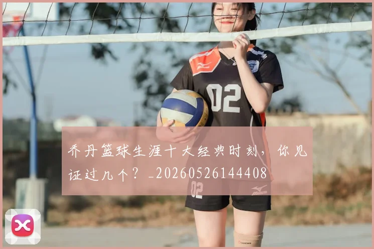 乔丹篮球生涯十大经典时刻，你见证过几个？_20260526144408