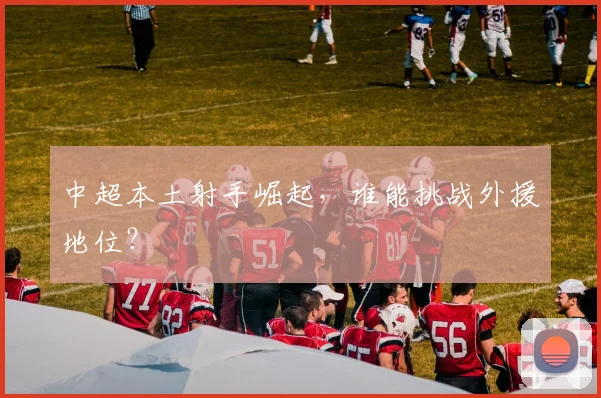 中超本土射手崛起，谁能挑战外援地位？