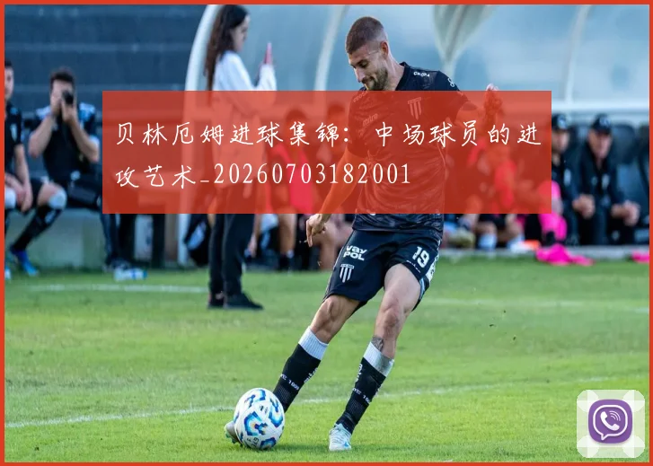 贝林厄姆进球集锦：中场球员的进攻艺术_20260703182001