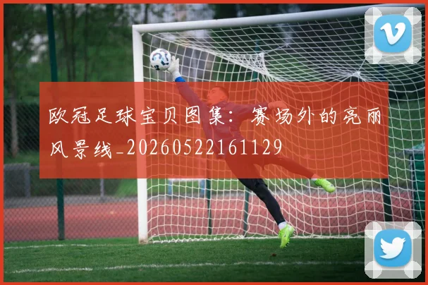 欧冠足球宝贝图集：赛场外的亮丽风景线_20260522161129