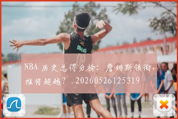NBA 历史总得分榜：詹姆斯领衔，谁将超越？_20260526125319