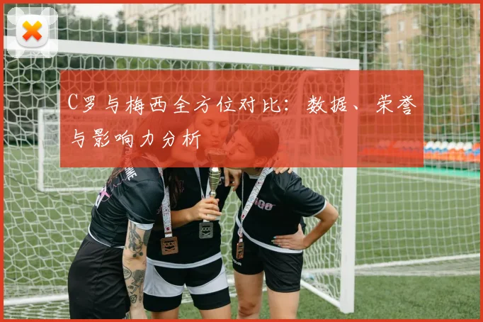 C罗与梅西全方位对比：数据、荣誉与影响力分析