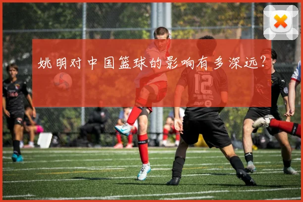 姚明对中国篮球的影响有多深远？