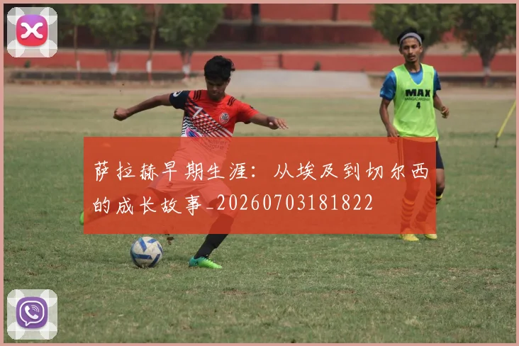萨拉赫早期生涯:从埃及到切尔西的成长故事_20260703181822