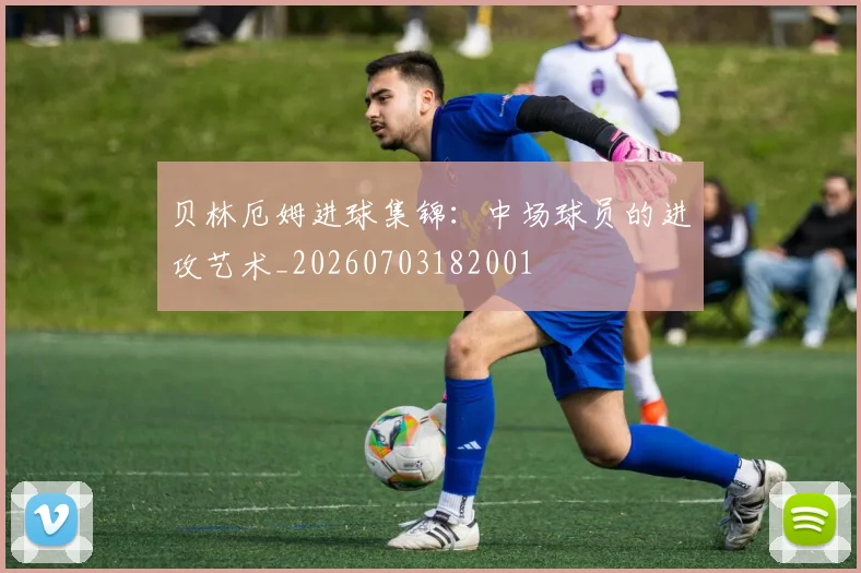 贝林厄姆进球集锦：中场球员的进攻艺术_20260703182001