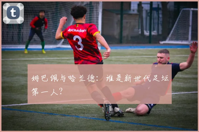 姆巴佩与哈兰德:谁是新世代足坛第一人?