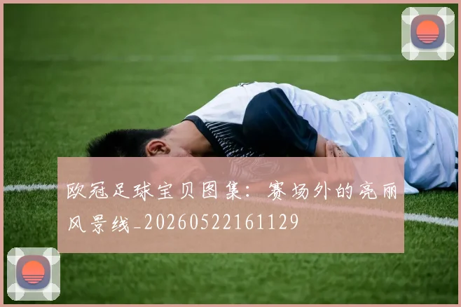 欧冠足球宝贝图集：赛场外的亮丽风景线_20260522161129