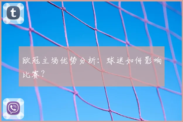 欧冠主场优势分析：球迷如何影响比赛？